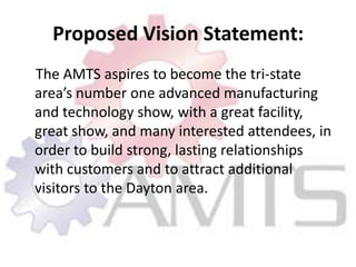 Proposed Vision Statement:    The AMTS aspires to become the tri-state area’s number one advanced manufacturing and technology show, with a great facility, great show, and many interested attendees, in order to build strong, lasting relationships with customers and to attract additional visitors to the Dayton area.
