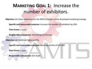 Marketing Goal 1:  Increase the number of exhibitors. Objective 1.1: Raise awareness for the AMTS through a more developed marketing strategy. Specific and measurable outcome: Increase the number of exhibitors by 20%.  	Time frame: 2 years Responsible unit/person: Marketing CoordinatorObjective 1.2: Generate higher profits Specific and measurable outcome: Generate profits of $75,000 Time frame: 1 year Responsible unit/person: Kim Aiple 