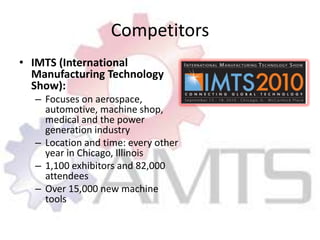 CompetitorsIMTS (International Manufacturing Technology Show):Focuses on aerospace, automotive, machine shop, medical and the power generation industryLocation and time: every other year in Chicago, Illinois1,100 exhibitors and 82,000 attendeesOver 15,000 new machine tools