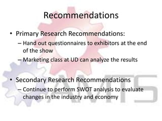RecommendationsPrimary Research Recommendations:Hand out questionnaires to exhibitors at the end of the showMarketing class at UD can analyze the resultsSecondary Research RecommendationsContinue to perform SWOT analysis to evaluate changes in the industry and economy