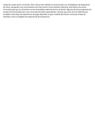 redujo los costos de los minoristas. Pero incluso este método ha evolucionado con el despliegue de dispositivos
de mano, otorgando a los consumidores aún más control. Como beneficio adicional, esto libera a los socios
minoristas para que se concentren en las necesidades reales de servicio al cliente. Algunos de estos programas de
prueba han funcionado bien, y los minoristas los están expandiendo, mientras que otros los han detenido por
completo. Estos tipos de experiencias de pago dependen en gran medida del entorno minorista, el tipo de
clientela y cómo se adaptan las experiencias de autoservicio.
 