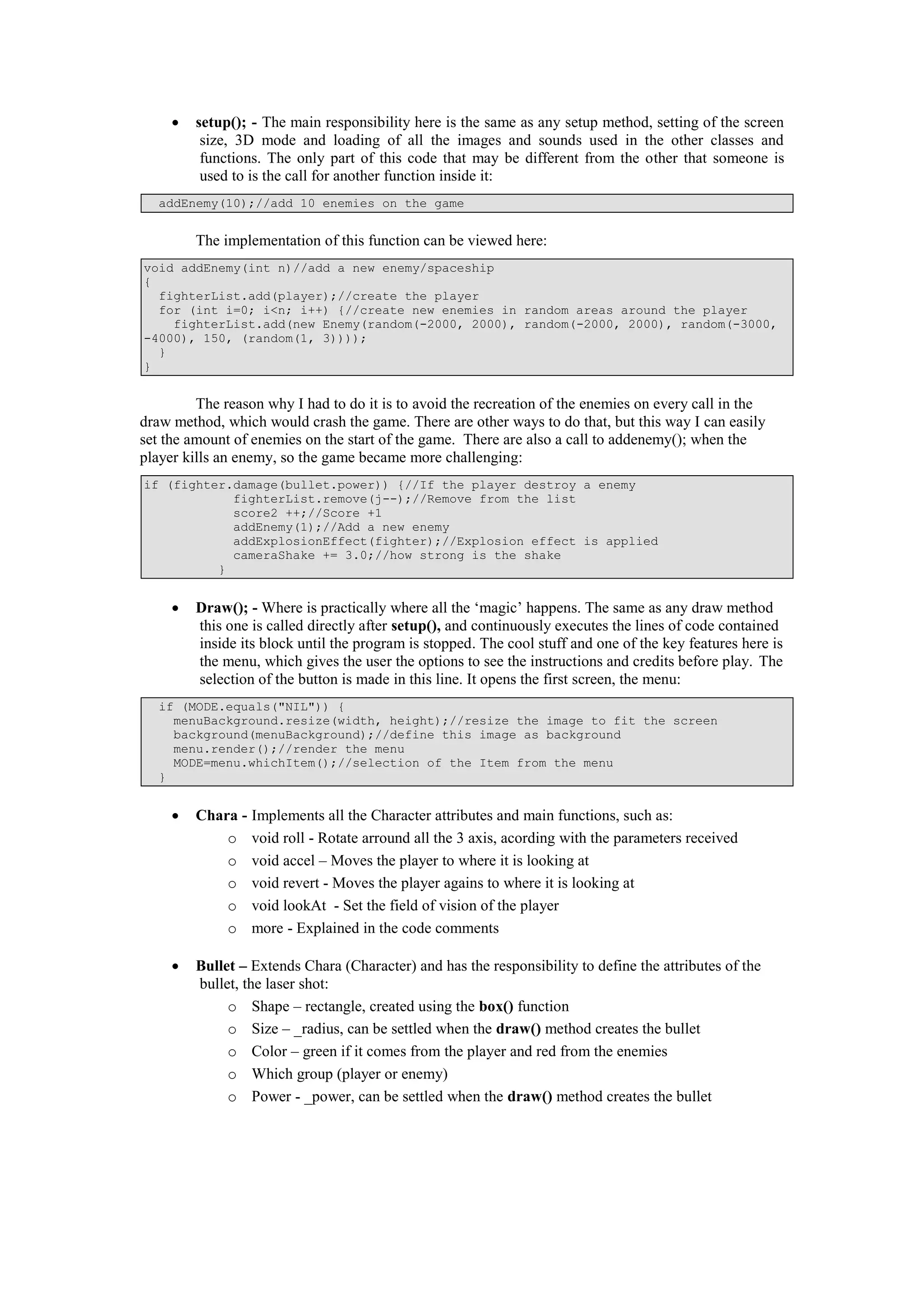  setup(); - The main responsibility here is the same as any setup method, setting of the screen
size, 3D mode and loading of all the images and sounds used in the other classes and
functions. The only part of this code that may be different from the other that someone is
used to is the call for another function inside it:
addEnemy(10);//add 10 enemies on the game
The implementation of this function can be viewed here:
void addEnemy(int n)//add a new enemy/spaceship
{
fighterList.add(player);//create the player
for (int i=0; i<n; i++) {//create new enemies in random areas around the player
fighterList.add(new Enemy(random(-2000, 2000), random(-2000, 2000), random(-3000,
-4000), 150, (random(1, 3))));
}
}
The reason why I had to do it is to avoid the recreation of the enemies on every call in the
draw method, which would crash the game. There are other ways to do that, but this way I can easily
set the amount of enemies on the start of the game. There are also a call to addenemy(); when the
player kills an enemy, so the game became more challenging:
if (fighter.damage(bullet.power)) {//If the player destroy a enemy
fighterList.remove(j--);//Remove from the list
score2 ++;//Score +1
addEnemy(1);//Add a new enemy
addExplosionEffect(fighter);//Explosion effect is applied
cameraShake += 3.0;//how strong is the shake
}
 Draw(); - Where is practically where all the ‘magic’ happens. The same as any draw method
this one is called directly after setup(), and continuously executes the lines of code contained
inside its block until the program is stopped. The cool stuff and one of the key features here is
the menu, which gives the user the options to see the instructions and credits before play. The
selection of the button is made in this line. It opens the first screen, the menu:
if (MODE.equals("NIL")) {
menuBackground.resize(width, height);//resize the image to fit the screen
background(menuBackground);//define this image as background
menu.render();//render the menu
MODE=menu.whichItem();//selection of the Item from the menu
}
 Chara - Implements all the Character attributes and main functions, such as:
o void roll - Rotate arround all the 3 axis, acording with the parameters received
o void accel – Moves the player to where it is looking at
o void revert - Moves the player agains to where it is looking at
o void lookAt - Set the field of vision of the player
o more - Explained in the code comments
 Bullet – Extends Chara (Character) and has the responsibility to define the attributes of the
bullet, the laser shot:
o Shape – rectangle, created using the box() function
o Size – _radius, can be settled when the draw() method creates the bullet
o Color – green if it comes from the player and red from the enemies
o Which group (player or enemy)
o Power - _power, can be settled when the draw() method creates the bullet
 