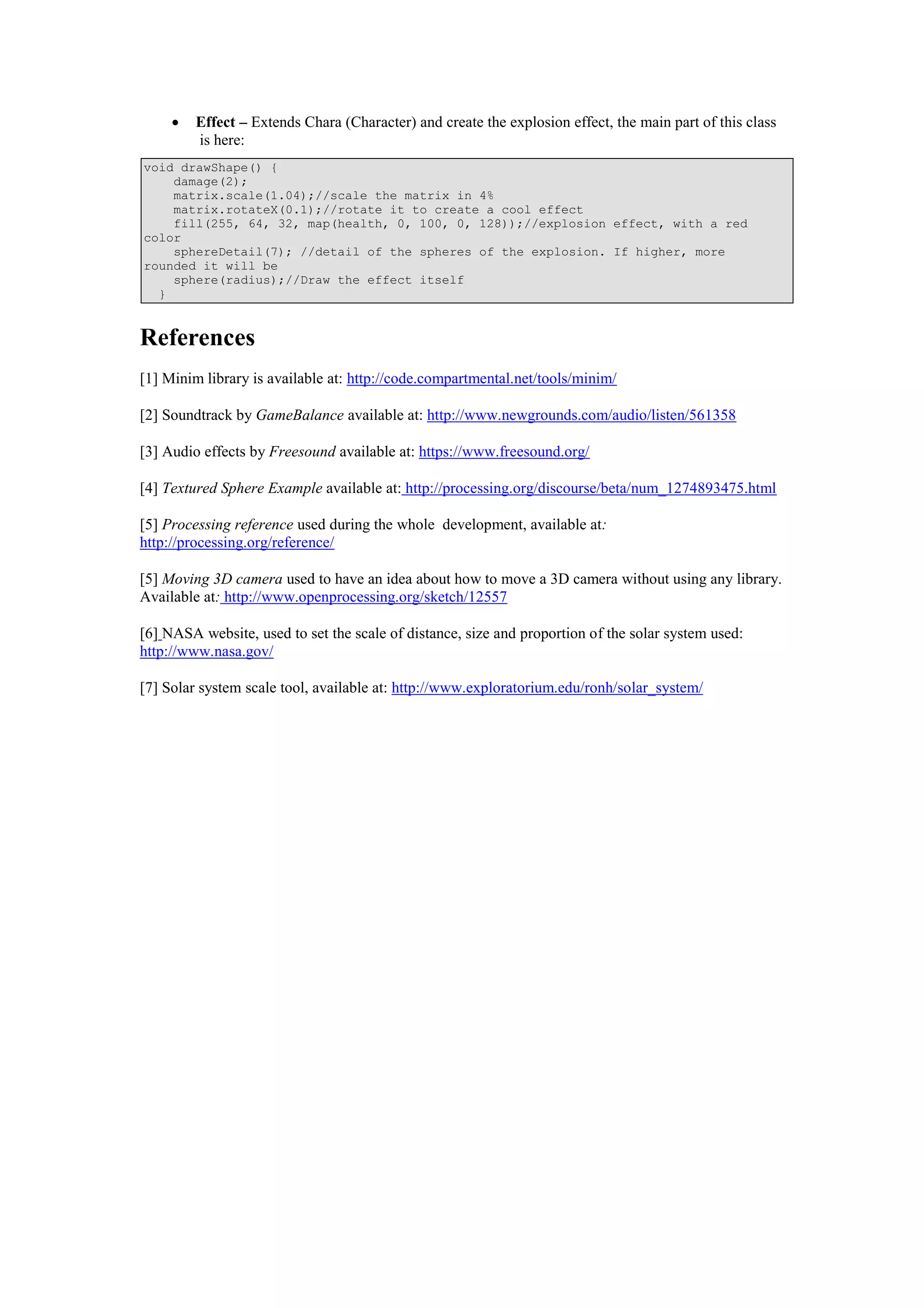  Effect – Extends Chara (Character) and create the explosion effect, the main part of this class
is here:
void drawShape() {
damage(2);
matrix.scale(1.04);//scale the matrix in 4%
matrix.rotateX(0.1);//rotate it to create a cool effect
fill(255, 64, 32, map(health, 0, 100, 0, 128));//explosion effect, with a red
color
sphereDetail(7); //detail of the spheres of the explosion. If higher, more
rounded it will be
sphere(radius);//Draw the effect itself
}
References
[1] Minim library is available at: http://code.compartmental.net/tools/minim/
[2] Soundtrack by GameBalance available at: http://www.newgrounds.com/audio/listen/561358
[3] Audio effects by Freesound available at: https://www.freesound.org/
[4] Textured Sphere Example available at: http://processing.org/discourse/beta/num_1274893475.html
[5] Processing reference used during the whole development, available at:
http://processing.org/reference/
[5] Moving 3D camera used to have an idea about how to move a 3D camera without using any library.
Available at: http://www.openprocessing.org/sketch/12557
[6] NASA website, used to set the scale of distance, size and proportion of the solar system used:
http://www.nasa.gov/
[7] Solar system scale tool, available at: http://www.exploratorium.edu/ronh/solar_system/
 