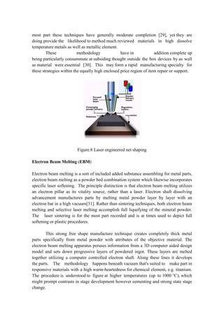 most part these techniques have generally moderate completion [29], yet they are
doing provide the likelihood to method much reviewed materials in high dissolve
temperature metals as well as metallic element.
These methodology have in addition complete up
being particularly consummate at subsiding thought outside the box devices by as well
as material were essential [30]. This may form a rapid manufacturing specialty for
these strategies within the equally high enclosed price region of item repair or support.
Figure.8 Laser engineered net shaping
Electron Beam Melting (EBM)
Electron beam melting is a sort of included added substance assembling for metal parts,
electron beam melting as a powder bed combination system which likewise incorporates
specific laser softening. The principle distinction is that electron beam melting utilizes
an electron pillar as its vitality source, rather than a laser. Electron shaft dissolving
advancement manufactures parts by melting metal powder layer by layer with an
electron bar in a high vacuum[31]. Rather than sintering techniques, both electron beam
melting and selective laser melting accomplish full liquefying of the mineral powder.
The laser sintering is for the most part recorded and is at times used to depict full
softening or plastic procedures.
This strong free shape manufacture technique creates completely thick metal
parts specifically from metal powder with attributes of the objective material. The
electron beam melting apparatus peruses information from a 3D computer aided design
model and sets down progressive layers of powdered ingot. These layers are melted
together utilizing a computer controlled electron shaft. Along these lines it develops
the parts. The methodology happens beneath vacuum that's suited to make part in
responsive materials with a high warm-heartedness for chemical element, e.g. titanium.
The procedure is understood to figure at higher temperatures (up to 1000 °C), which
might prompt contrasts in stage development however cementing and strong state stage
change.
 