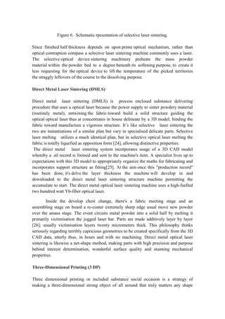 Figure 6. Schematic rpesentation of selective laser sintering.
Since finished half thickness depends on upon prime optical mechanism, rather than
optical contraption compass a selective laser sintering machine commonly uses a laser.
The selective optical device sintering machinery preheats the mass powder
material within the powder bed to a degree beneath its softening purpose, to create it
less requesting for the optical device to lift the temperature of the picked territories
the straggly leftovers of the course to the dissolving purpose.
Direct Metal Laser Sintering (DMLS)
Direct metal laser sintering (DMLS) is process enclosed substance delivering
procedure that uses a optical laser because the power supply to sinter powdery material
(routinely metal), entwining the fabric toward build a solid structure guiding the
optical optical laser thus at concentrates in house delineate by a 3D model, binding the
fabric toward manufacture a vigorous structure. It’s like selective laser sintering the
two are instantiations of a similar plan but vary in specialised delicate parts. Selective
laser melting utilizes a much identical plan, but in selective optical laser melting the
fabric is totally liquefied as opposition form [24], allowing distinctive properties.
The direct metal laser sintering system incorporates usage of a 3D CAD model
whereby a .stl record is formed and sent to the machine's item. A specialist lives up to
expectations with this 3D model to appropriately organize the maths for fabricating and
incorporates support structure as fitting[25]. At the aim once this "production record"
has been done, it's delve the layer thickness the machine will develop in and
downloaded to the direct metal laser sintering structure machine permitting the
accumulate to start. The direct metal optical laser sintering machine uses a high-fuelled
two hundred watt Yb-fiber optical laser.
Inside the develop chest change, there's a fabric meeting stage and an
assembling stage on board a re-coater extremely sharp edge usual move new powder
over the amass stage. The event circuits metal powder into a solid half by melting it
primarily victimisation the jogged laser bar. Parts are made additively layer by layer
[26]; usually victimisation layers twenty micrometers thick. This philosophy thinks
seriously regarding terribly capricious geometries to be created specifically from the 3D
CAD data, utterly thus, in hours and with no machining. Direct metal optical laser
sintering is likewise a net-shape method, making parts with high precision and purpose
behind interest determination, wonderful surface quality and stunning mechanical
properties.
Three-Dimensional Printing (3 DP)
Three dimensional printing or included substance social occasion is a strategy of
making a three-dimensional strong object of all around that truly matters any shape
 