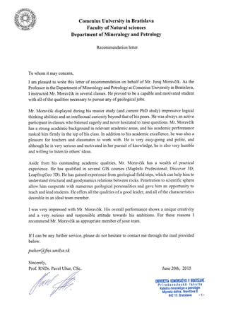 Comenius University in Bratislava
Faculty of Natural sciences
Department of Mineralogy and Petrology
Recommendation letter
To whom it may concern,
I am pleased to write this letter of recommendation on behalf of Mr. Juraj Moravdik. As the
Professor in the Department of Mineralogy and Petrology at Comenius University in Bratislava,
I instructed Mr. Moravdft in several classes. He proved to be a capable and motivated student
with all of the qualities necessary to pursue any of geological jobs.
Mr. Moravdft displayed during his master study (and current PhD study) impressive logical
thinking abilities and an intellectual curiosity beyond that of his peers. He was always an active
participant in classes who listened eagerly and never hesitated to raise questions. Mr. Moravdik
has a strong academic background in relevant academic areas, and his academic performance
ranked him firmly in the top of his class. In addition to his academic excellence, he was also a
pleasure for teachers and classmates to work with. He is very easy-going and polite, and
although he is very serious and motivated in her pursuit of knowledge, he is also very humble
and willing to listen to others' ideas.
Aside from his outstanding academic qualities, Mr. Moravdik has a wealth of practical
experience. He has qualified in several GIS courses (Maplnfo Professional; Discover 3D;
LeapfrogGeo 3D). He has gained experience from geological field trips, which can help him to
understand structural and geodynamics relations between rocks. Penetration to scientific sphere
allow him cooperate with numerous geological personalities and gave him an opportunity to
teach and lead students. He offers all the qualities of a good leader, and all of the characteristics
desirable in an ideal team member.
I was very impressed with Mr. Moravdik. His overall performance shows a unique creativity
and a very serious and responsible attitude towards his ambitions. For these reasons I
recommend Mr. Moravdik as appropriate member of your team.
If I can be any further service, please do not hesitate to contact me through the mail provided
below.
puher@fns.uniba.sk
Sincerely,
June 20th, 2015
ulilvEtllil l(0liltllsfiftl0 Y BnAISUYE
Prirodovedeck6 fakulta
Katedra mineral6gre a Petrologie
Mlvnsk6 dolina, llkoviEova 6
' 8/;215 Bratislava - 1 -
Prof. RNDr. Pavel Uher, CSq
 