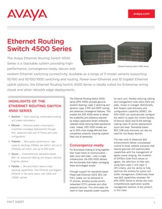 avaya.com




Ethernet Routing
Switch 4500 Series
The Avaya Ethernet Routing Switch 4500
Series is a Stackable system providing high-
                                                                                                     Ethernet Routing Switch 4500 Series
performance, convergence-ready, secure and
resilient Ethernet switching connectivity. Available as a range of 11 model variants supporting
10/100 and 10/100/1000 switching and routing, Power-over-Ethernet and 10 Gigabit Ethernet
uplink options, the Ethernet Routing Switch 4500 Series is ideally suited for Enterprise wiring
closet and other network edge deployments.

                                                     The Ethernet Routing Switch 4500            for each unit, thereby reducing cabling
HIGHLIGHTS OF THE                                    series (ERS 4500) provides genuine          and management costs when there are
                                                     resilient stacking, Layer 2 switching and   adds, moves or changes. Additionally,
ETHERNET ROUTING SWITCH
                                                     dynamic Layer 3 RIP and OSPF routing,       with Avaya’s auto-discovery and
4500 SERIES                                          and advanced convergence features. This     configuration capability (ADAC), the
                                                     enables the ERS 4500 series to deliver      ERS 4500 can automatically configure
• Resilient — Solid stacking, distributed trunking   the scalability and resiliency required     the switch to apply the correct Quality-
  and power redundancy                               by today’s application-driven enterprise    of-Service (QoS) and VLAN settings,
                                                     networks while reducing total operational   making mass IP phone deployments
• Efficient — Reduced power consumption,
                                                     costs. Indeed, ERS 4500 models are          quick and easy. Standards-based
  simplified converged deployments through
                                                     up to 40% more energy efficient than        802.1AB auto-discovery can also be
  PoE, advanced QoS and IP Phone port auto-          competitive products, ensuring superior     used for non-Avaya devices.
  configuration                                      total cost of ownership.
                                                                                                 The new suite of advanced QoS
• Powerful — Wire-speed performance, high-                                                       enhancements deliver unsurpassed
  capacity stacking; 40Gbps per switch and up to     Convergence-ready                           control to those network scenarios that
  320Gbps per stack, and up to 400 ports             For Businesses looking to bring together    require granular and sophisticated
                                                     their major forms of communication –        capabilities with the management of
• Secure — Comprehensive standards-based
                                                     data, voice and video – onto a single       egress queue shaping, the mutation
  802.1X, advanced filtering and Avaya’s Identity                                                of DiffServ Code Point values on
                                                     infrastructure, the ERS 4500 delivers
  Engines solution                                   the functionality that makes converging     egress, the definition of filter sets
                                                     these technologies simple.                  using both Layer 2 and Layer 3
• Flexible — Mix-and-match best-in-class
                                                                                                 (IP) criteria, and the ability to fully
  stacking capabilities; Fast Ethernet and Gigabit                                               optimize the schema for queue and
                                                     Through support for standards-based
  Ethernet in the same stack, and 1GbE and           Power-over-Ethernet (IEEE 802.3af           buffer management. Collectively these
  10GbE uplinks                                      PoE), power can be delivered to             new QoS capabilities empower the
                                                     IP phones, wireless access points,          ERS 4500 Series to deliver the most
                                                     networked CCTV cameras and other            comprehensive application quality
                                                     powered devices. This eliminates the        management solution of any product
                                                     need to have separate power supplies        in this class.



FACT SHEET                                                                                                                                 1
 