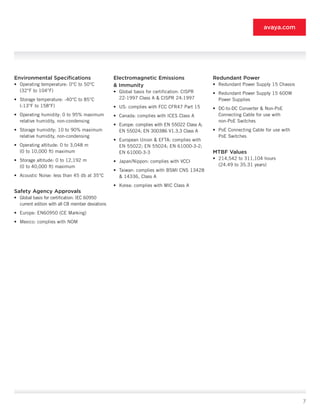 avaya.com




Environmental Specifications                      Electromagnetic Emissions                   Redundant Power
• Operating temperature: 0°C to 50°C              & Immunity                                  • Redundant Power Supply 15 Chassis
  (32°F to 104°F)                                 • Global basis for certification: CISPR     • Redundant Power Supply 15 600W
• Storage temperature: -40°C to 85°C                22-1997 Class A & CISPR 24:1997             Power Supplies
  (-13°F to 158°F)                                • US: complies with FCC CFR47 Part 15       • DC-to-DC Converter & Non-PoE
• Operating humidity: 0 to 95% maximum            • Canada: complies with ICES Class A          Connecting Cable for use with
  relative humidity, non-condensing                                                             non-PoE Switches
                                                  • Europe: complies with EN 55022 Class A;
• Storage humidity: 10 to 90% maximum               EN 55024; EN 300386 V1.3.3 Class A        • PoE Connecting Cable for use with
  relative humidity, non-condensing                                                             PoE Switches
                                                  • European Union & EFTA: complies with
• Operating altitude: 0 to 3,048 m                  EN 55022; EN 55024; EN 61000-3-2;
  (0 to 10,000 ft) maximum                          EN 61000-3-3                              MTBF Values
• Storage altitude: 0 to 12,192 m                                                             • 214,542 to 311,104 hours
                                                  • Japan/Nippon: complies with VCCI
  (0 to 40,000 ft) maximum                                                                      (24.49 to 35.31 years)
                                                  • Taiwan: complies with BSMI CNS 13428
• Acoustic Noise: less than 45 db at 35°C           & 14336, Class A
                                                  • Korea: complies with MIC Class A
Safety Agency Approvals
• Global basis for certification: IEC 60950
  current edition with all CB member deviations
• Europe: EN60950 (CE Marking)
• Mexico: complies with NOM




                                                                                                                                    7
 