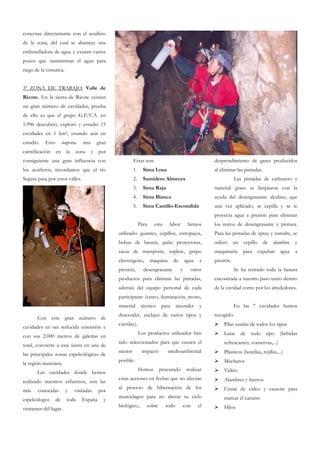 conectan directamente con el acuífero
de la zona, del cual se abastece una
embotelladora de agua y existen varios
pozos que suministran el agua para
riego de la comarca.


3ª ZONA DE TRABAJO: Valle de
Ricote. En la sierra de Ricote existen
un gran número de cavidades, prueba
de ello es que el grupo G.E.V.A. en
1.996 descubrió, exploró y estudió 15
cavidades en 1 km2, estando aún en
estudio.   Esto        supone    una       gran
carstificación    en    la   zona      y   por
consiguiente una gran influencia con                      Estas son:                                      desprendimiento de gases producidos
los acuíferos, recordamos que el río                      1.     Sima Losa                                al eliminar las pintadas.
Segura pasa por estos valles.                             2.     Sumidero Almeces                                     Las pintadas de carburero y
                                                          3.     Sima Raja                                material graso se limpiaron con la
                                                          4.     Sima Blanca                              ayuda del desengrasante alcalino, que
                                                          5.     Sima Castillo-Escondida                  una vez aplicado, se cepilla y se le
                                                                                                          proyecta agua a presión para eliminar
                                                               Para    esta     labor        hemos        los restos de desengrasante y pintura.
                                                  utilizado: guantes, cepillos, estropajos,               Para las pintadas de spray y esmalte, se
                                                  bolsas de basura, gafas protectoras,                    utilizó    un    cepillo     de   alambre    y
                                                  sacas de transporte, soplete, grupo                     maquinaria      para       expulsar   agua   a
                                                  electrógeno,        maquina     de        agua      a   presión.
                                                  presión,       desengrasante          y         otros               Se ha retirado toda la basura
                                                  productos para eliminar las pintadas,                   encontrada a nuestro paso tanto dentro
                                                  además del equipo personal de cada                      de la cavidad como por los alrededores.
                                                  participante (casco, iluminación, mono,
                                                  material      técnico   para       ascender        y               En las 7 cavidades hemos
                                                  descender, anclajes de varios tipos y                   recogido:
       Con este gran número de
                                                  cuerdas).                                                    Pilas usadas de todos los tipos
cavidades en tan reducida extensión y
                                                               Los productos utilizados han                    Latas      de   todo      tipo   (bebidas
con sus 2.000 metros de galerías en
                                                  sido seleccionados para que causen el                        refrescantes, conservas,...)
total, convierte a esta sierra en una de
                                                  menor         impacto         medioambiental                 Plásticos (botellas, rejillas,...)
las principales zonas espeleológicas de
                                                  posible.                                                     Mecheros
la región murciana.
                                                               Hemos      procurado          realizar          Vidrio
       Las cavidades donde hemos
                                                  estas acciones en fechas que no afectan                      Alambres y hierros
realizado nuestros esfuerzos, son las
                                                  al proceso de hibernación de los                             Cintas de vídeo y cassette para
más    conocidas        y    visitadas     por
                                                  murciélagos para no alterar su ciclo                         marcar el camino
espeleólogos      de     toda   España       y
                                                  biológico,      sobre       todo          con      el        Hilos
visitantes del lugar.
 