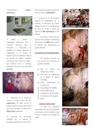 correspondientes                       trípticos     26 de Octubre, esperando repartir entre
informativos.                                        todos los asistentes 200 trípticos.


                                                            Ponencia en el IX Congreso
                                                     Español        de    Espeleología     que    se
                                                     celebrará en Peñaranda del Duero
                                                     (Burgos) los días 6, 7 y 8 de Diciembre
                                                     de 2.003, en el que se espera una
                                                     afluencia de 300 espeleólogos de toda
                                                     Europa.
                                                                El computo total de personas
       Charlas           y        debates        a   que han sido informadas directamente
espeleólogos,        Protección        Civil,    y   del proyecto son 2.699, desconociendo
numerosas        personas,           sobre      la   las personas que indirectamente se
protección       y       conservación           de   puedan informar.
cavidades. La Escuela Murciana de
Espeleología         y       el    Grupo        de   ENTIDADES COLABORADORAS
Espeleosocorro de la Región de Murcia
ha realizado estas charlas y repartido                          En la puesta en marcha de
información entre todos los alumnos                      este proyecto han colaborado las
que recibieron cursos y realizaron                       siguientes entidades:
actividades este año. Con un total de 81
personas.                                                       Caja        de       Ahorros     del
                                                                Mediterraneo. (CAM)
                                                                Federación de Espeleología
                                                                de la Región de Murcia
                                                                (F.E.R.M.)
                                                                Grupo            Espeleológico   de
                                                                Lorca (G.E.L.)
                                                                Grupo Deportivo GREM.
                                                                Grupo Pliego-Espuña.
                                                                Ayuntamiento de Alcantarilla.
                                                                Ayuntamiento de Calasparra.
       Publicación de un artículo en
                                                                Qalat.
internet: en Yahoo dentro del foro
espeleolocos. Es difícil conocer el
                                                            AGRADECIMIENTOS
número de personas que puedan entrar
                                                                A        todos     los   voluntarios
en el foro, estimando una afluencia de
                                                     medioambientales que han participado
100 personas anualmente.
                                                     en la limpieza de las cavidades, ya que
                                                     sin ellos no hubiera sido posible este
       Encuentro             de     voluntariado     trabajo.
ambiental      que       se       celebrará     en
Guardamar del Segura los días 24, 25 y
 