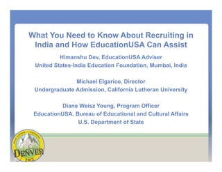 What You Need to Know About Recruiting in
India and How EducationUSA Can Assist
Himanshu Dev, EducationUSA Adviser
United States-India Education Foundation, Mumbai, India
Michael Elgarico, Director
Undergraduate Admission, California Lutheran University
Diane Weisz Young, Program Officer
EducationUSA, Bureau of Educational and Cultural Affairs
U.S. Department of State
 