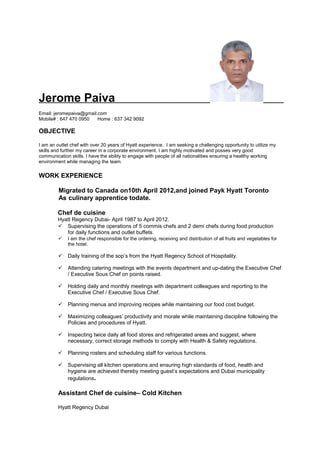 Jerome Paiva
Email: jeromepaiva@gmail.com
Mobile# : 647 470 0950 Home : 637 342 9092
OBJECTIVE
I am an outlet chef with over 20 years of Hyatt experience. I am seeking a challenging opportunity to utilize my
skills and further my career in a corporate environment. I am highly motivated and posses very good
communication skills. I have the ability to engage with people of all nationalities ensuring a healthy working
environment while managing the team.
WORK EXPERIENCE
Migrated to Canada on10th April 2012,and joined Payk Hyatt Toronto
As culinary apprentice todate.
Chef de cuisine
Hyatt Regency Dubai- April 1987 to April 2012.
 Supervising the operations of 5 commis chefs and 2 demi chefs during food production
for daily functions and outlet buffets.
 I am the chef responsible for the ordering, receiving and distribution of all fruits and vegetables for
the hotel.
 Daily training of the sop’s from the Hyatt Regency School of Hospitality.
 Attending catering meetings with the events department and up-dating the Executive Chef
/ Executive Sous Chef on points raised.
 Holding daily and monthly meetings with department colleagues and reporting to the
Executive Chef / Executive Sous Chef.
 Planning menus and improving recipes while maintaining our food cost budget.
 Maximizing colleagues’ productivity and morale while maintaining discipline following the
Policies and procedures of Hyatt.
 Inspecting twice daily all food stores and refrigerated areas and suggest, where
necessary, correct storage methods to comply with Health & Safety regulations.
 Planning rosters and scheduling staff for various functions.
 Supervising all kitchen operations and ensuring high standards of food, health and
hygiene are achieved thereby meeting guest’s expectations and Dubai municipality
regulations.
Assistant Chef de cuisine– Cold Kitchen
Hyatt Regency Dubai
 