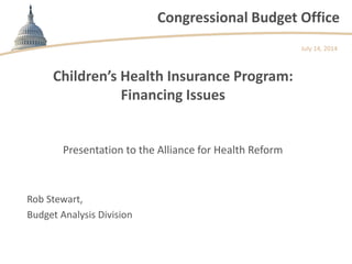 Congressional Budget Office
Children’s Health Insurance Program:
Financing Issues
Presentation to the Alliance for Health Reform
July 14, 2014
Rob Stewart,
Budget Analysis Division
 