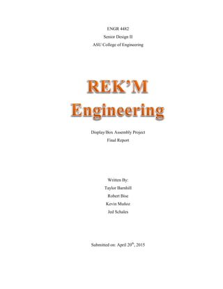 ENGR 4482
Senior Design II
ASU College of Engineering
Display/Box Assembly Project
Final Report
Written By:
Taylor Barnhill
Robert Bise
Kevin Muñoz
Jed Schales
Submitted on: April 20th
, 2015
 