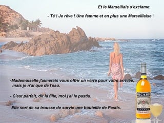 Et le Marseillais s'exclame : -  Té ! Je rêve ! Une femme et en plus une Marseillaise  ! Mademoiselle j'aimerais vous offrir un verre pour votre arrivée, mais je n'ai que de l'eau. - C'est parfait, dit la fille, moi j'ai le pastis . Elle sort de sa trousse de survie une bouteille de Pastis. 
