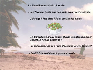 Le Marseillais est ébahi. Il lui dit: - Je m'excuse, je n'ai que des fruits pour l'accompagner. - J'ai ce qu'il faut dit la fille en sortant des olives. Le Marseillais est aux anges. Quand ils ont terminé leur apéritif, la fille lui demande : - Ça fait longtemps que vous n'avez pas vu une femme ? - Pardi ! Pour maintenant, ça fait six mois. 