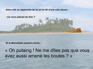 Alors elle se rapproche de lui et lui dit d'une voix douce : - Ça vous plairait de tirer ? Et le Marseillais extasié s'écrie : « Oh putaing ! Ne me dîtes pas que vous avez aussi amené les boules ? » 