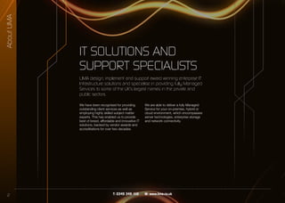 2 T: 0345 345 1110 W: www.lima.co.uk
IT SOLUTIONS AND
SUPPORT SPECIALISTS
We have been recognised for providing
outstanding client services as well as
employing highly skilled subject matter
experts. This has enabled us to provide
best of breed, affordable and innovative IT
solutions, backed by vendor awards and
accreditations for over two decades.
We are able to deliver a fully Managed
Service for your on-premise, hybrid or
cloud environment, which encompasses
server technologies, enterprise storage
and network connectivity.
LIMA design, implement and support award winning enterprise IT
Infrastructure solutions and specialise in providing fully Managed
Services to some of the UK’s largest names in the private and
public sectors.
AboutLIMA
 