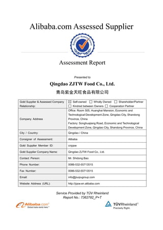 Alibaba.com Assessed Supplier
Assessment Report
Presented to
Qingdao ZJTW Food Co., Ltd.
青岛紫金天旺食品有限公司
Gold Supplier & Assessed Company
Relationship:
Self-owned Wholly Owned Shareholder/Partner
Kindred between Owners Cooperation Partner
Company Address
Office: Room 505, Huanghai Mansion, Economic and
Technological Development Zone, Qingdao City, Shandong
Province, China
Factory: Songhuajiang Road, Economic and Technological
Development Zone, Qingdao City, Shandong Province, China
City / Country: Qingdao / China
Consigner of Assessment: Alibaba
Gold Supplier Member ID: cnjqsw
Gold Supplier Company Name: Qingdao ZJTW Food Co., Ltd.
Contact Person: Mr. Shidong Bao
Phone Number: 0086-532-55713515
Fax Number: 0086-532-55713515
Email: info@jiuqiugroup.com
Website Address (URL): http://jqsw.en.alibaba.com
Service Provided by TÜV Rheinland
Report No.: 7362782_P+T
 