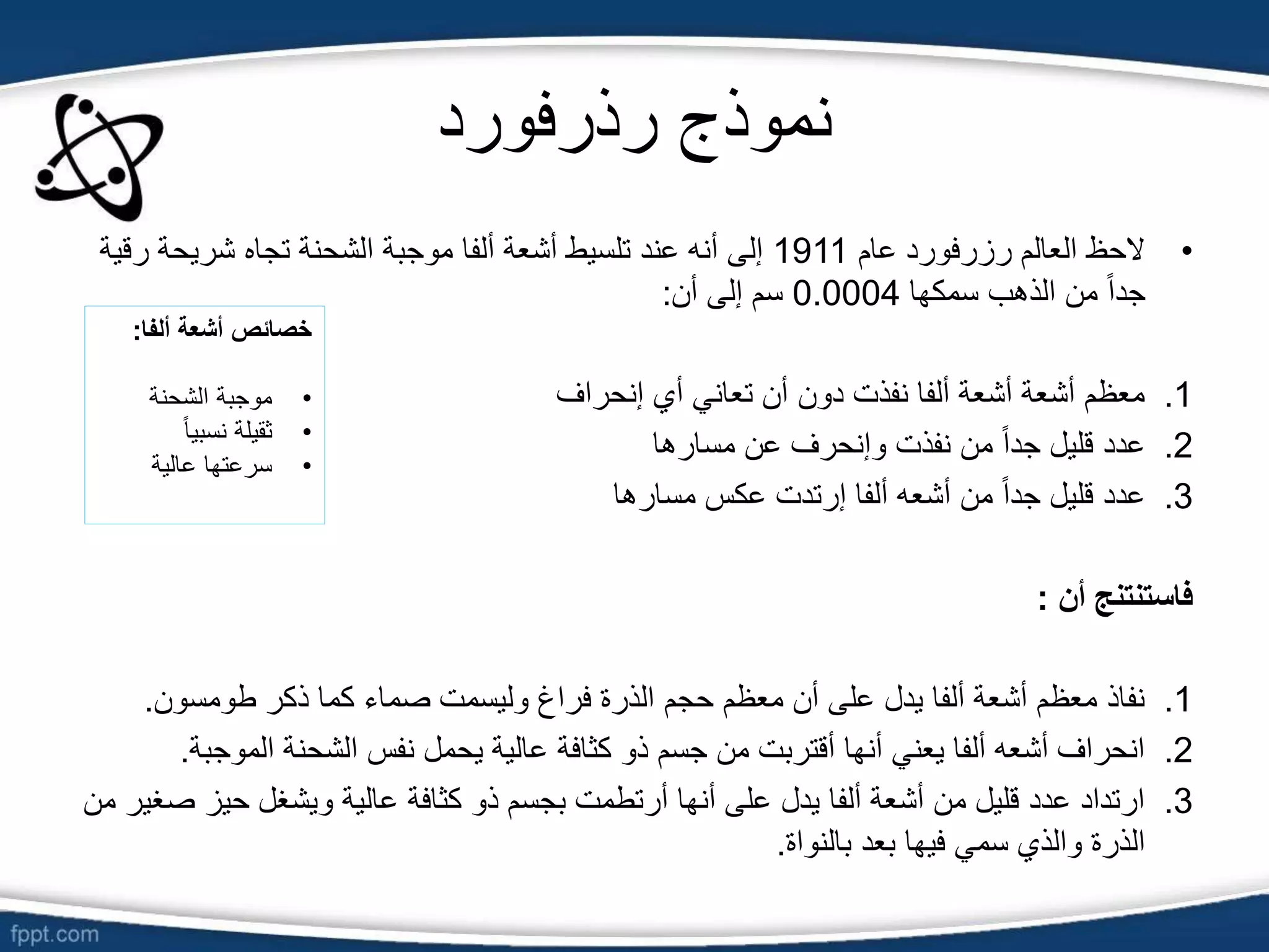‫رذرفورد‬ ‫نموذج‬
•
‫عام‬ ‫رزرفورد‬ ‫العالم‬ ‫الحظ‬
1911
‫ر‬ ‫شريحة‬ ‫تجاه‬ ‫الشحنة‬ ‫موجبة‬ ‫ألفا‬ ‫أشعة‬ ‫تلسيط‬ ‫عند‬ ‫أنه‬ ‫إلى‬
‫قية‬
‫سمكها‬ ‫الذهب‬ ‫من‬ ً‫ا‬‫جد‬
0.0004
‫أن‬ ‫إلى‬ ‫سم‬
:
.1
‫إنحراف‬ ‫أي‬ ‫تعاني‬ ‫أن‬ ‫دون‬ ‫نفذت‬ ‫ألفا‬ ‫أشعة‬ ‫أشعة‬ ‫معظم‬
.2
‫مسارها‬ ‫عن‬ ‫وإنحرف‬ ‫نفذت‬ ‫من‬ ً‫ا‬‫جد‬ ‫قليل‬ ‫عدد‬
.3
‫مسارها‬ ‫عكس‬ ‫إرتدت‬ ‫ألفا‬ ‫أشعه‬ ‫من‬ ً‫ا‬‫جد‬ ‫قليل‬ ‫عدد‬
‫أن‬ ‫فاستنتنج‬
:
.1
‫طومسون‬ ‫ذكر‬ ‫كما‬ ‫صماء‬ ‫وليسمت‬ ‫فراغ‬ ‫الذرة‬ ‫حجم‬ ‫معظم‬ ‫أن‬ ‫على‬ ‫يدل‬ ‫ألفا‬ ‫أشعة‬ ‫معظم‬ ‫نفاذ‬
.
.2
‫الموج‬ ‫الشحنة‬ ‫نفس‬ ‫يحمل‬ ‫عالية‬ ‫كثافة‬ ‫ذو‬ ‫جسم‬ ‫من‬ ‫أقتربت‬ ‫أنها‬ ‫يعني‬ ‫ألفا‬ ‫أشعه‬ ‫انحراف‬
‫بة‬
.
.3
‫حيز‬ ‫ويشغل‬ ‫عالية‬ ‫كثافة‬ ‫ذو‬ ‫بجسم‬ ‫أرتطمت‬ ‫أنها‬ ‫على‬ ‫يدل‬ ‫ألفا‬ ‫أشعة‬ ‫من‬ ‫قليل‬ ‫عدد‬ ‫ارتداد‬
‫من‬ ‫صغير‬
‫بالنواة‬ ‫بعد‬ ‫فيها‬ ‫سمي‬ ‫والذي‬ ‫الذرة‬
.
‫ألفا‬ ‫أشعة‬ ‫خصائص‬
:
•
‫الشحنة‬ ‫موجبة‬
•
ً‫ا‬‫نسبي‬ ‫ثقيلة‬
•
‫عالية‬ ‫سرعتها‬
 