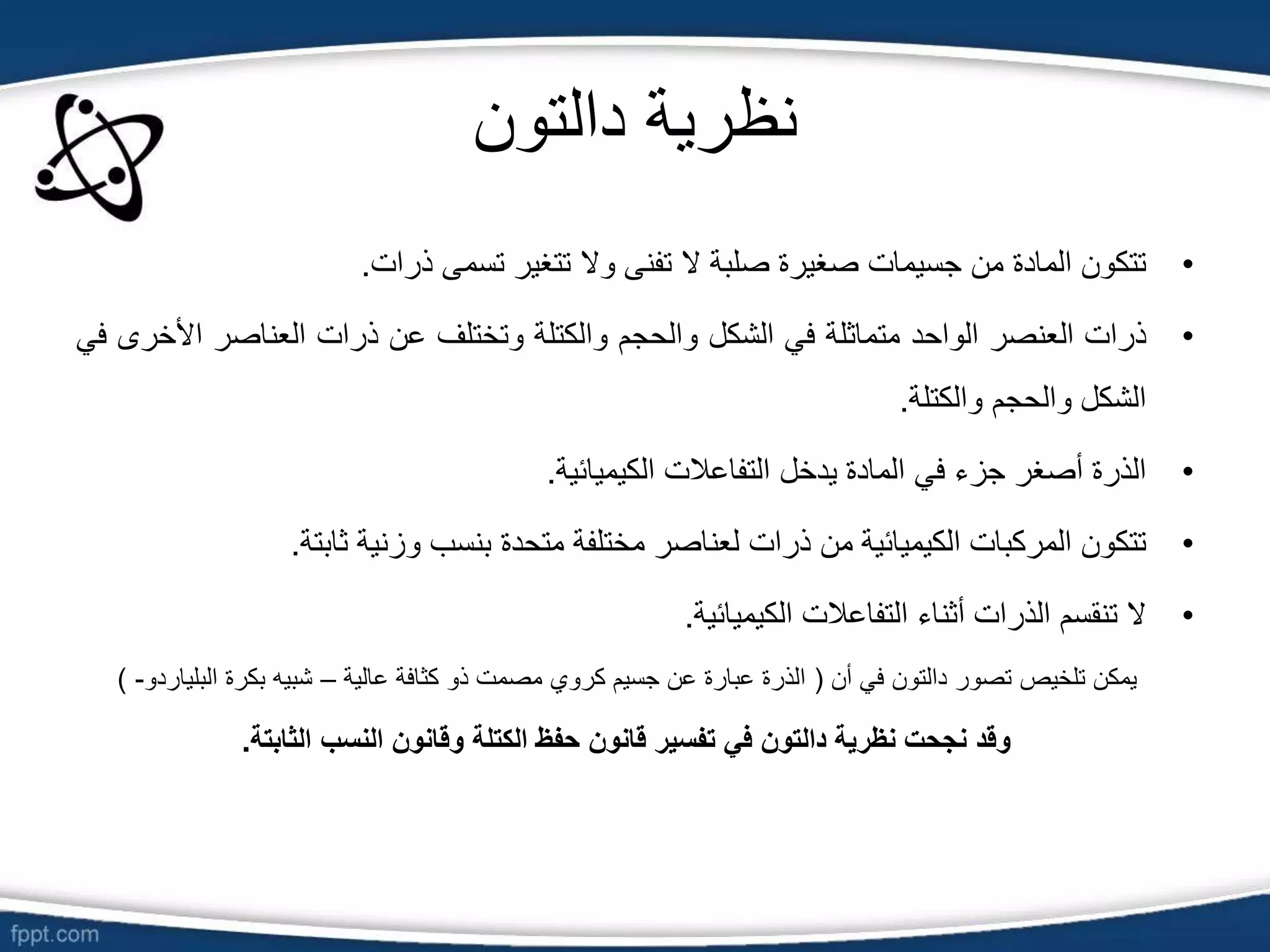 ‫دالت‬ ‫نظرية‬
‫و‬
‫ن‬
•
‫تتكون‬
‫المادة‬
‫من‬
‫جسيمات‬
‫صغيرة‬
‫صلبة‬
‫ال‬
‫تفنى‬
‫وال‬
‫تتغير‬
‫تسمى‬
‫ذرات‬
.
•
‫ذرات‬
‫العنصر‬
‫الواحد‬
‫متماثلة‬
‫في‬
‫الشكل‬
‫والحجم‬
‫والكتلة‬
‫وتختلف‬
‫عن‬
‫ذرات‬
‫العناصر‬
‫األ‬
‫خرى‬
‫في‬
‫الشكل‬
‫والحجم‬
‫والكتلة‬
.
•
‫الذرة‬
‫أصغر‬
‫جزء‬
‫في‬
‫المادة‬
‫يدخل‬
‫التفاعالت‬
‫الكيميائية‬
.
•
‫تتكون‬
‫المركبات‬
‫الكيميائية‬
‫من‬
‫ذرات‬
‫لعناصر‬
‫مختلفة‬
‫متحدة‬
‫بنسب‬
‫وزنية‬
‫ثابتة‬
.
•
‫ال‬
‫تنقسم‬
‫الذرات‬
‫أثناء‬
‫التفاعالت‬
‫الكيميائية‬
.
‫أن‬ ‫في‬ ‫دالتون‬ ‫تصور‬ ‫تلخيص‬ ‫يمكن‬
(
‫عالية‬ ‫كثافة‬ ‫ذو‬ ‫مصمت‬ ‫كروي‬ ‫جسيم‬ ‫عن‬ ‫عبارة‬ ‫الذرة‬
–
‫البلي‬ ‫بكرة‬ ‫شبيه‬
‫اردو‬
-
)
‫الثابتة‬ ‫النسب‬ ‫وقانون‬ ‫الكتلة‬ ‫حفظ‬ ‫قانون‬ ‫تفسير‬ ‫في‬ ‫دالتون‬ ‫نظرية‬ ‫نجحت‬ ‫وقد‬
.
 
