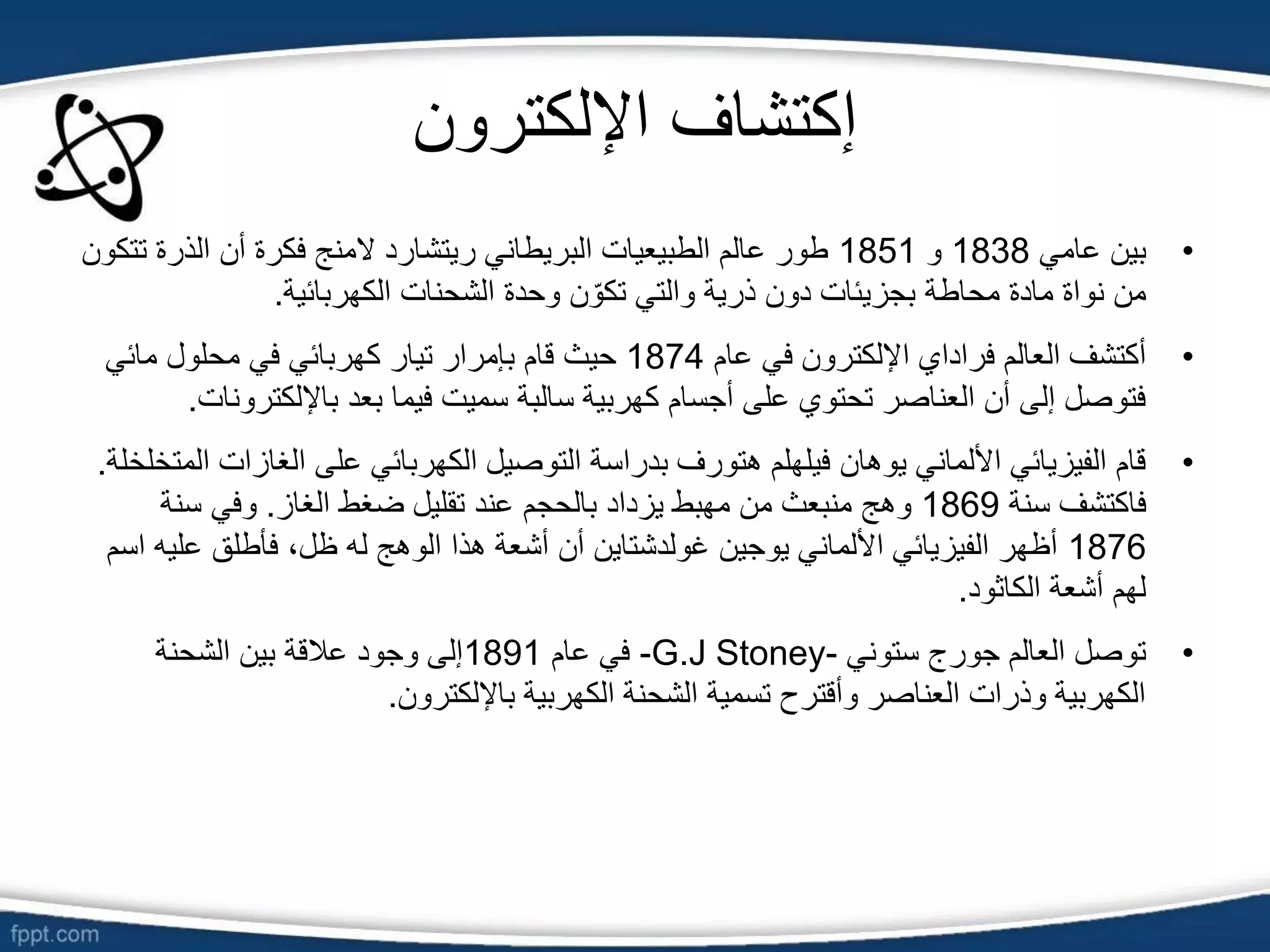 ‫اإللكترون‬ ‫إكتشاف‬
•
‫عامي‬ ‫بين‬
1838
‫و‬
1851
‫ت‬ ‫الذرة‬ ‫أن‬ ‫فكرة‬ ‫المنج‬ ‫ريتشارد‬ ‫البريطاني‬ ‫الطبيعيات‬ ‫عالم‬ ‫طور‬
‫تكون‬
‫الكهربائية‬ ‫الشحنات‬ ‫وحدة‬ ‫ن‬ ّ‫تكو‬ ‫والتي‬ ‫ذرية‬ ‫دون‬ ‫بجزيئات‬ ‫محاطة‬ ‫مادة‬ ‫نواة‬ ‫من‬
.
•
‫عام‬ ‫في‬ ‫اإللكترون‬ ‫فراداي‬ ‫العالم‬ ‫أكتشف‬
1874
‫مائي‬ ‫محلول‬ ‫في‬ ‫كهربائي‬ ‫تيار‬ ‫بإمرار‬ ‫قام‬ ‫حيث‬
‫باإللكت‬ ‫بعد‬ ‫فيما‬ ‫سميت‬ ‫سالبة‬ ‫كهربية‬ ‫أجسام‬ ‫على‬ ‫تحتوي‬ ‫العناصر‬ ‫أن‬ ‫إلى‬ ‫فتوصل‬
‫رونات‬
.
•
‫الغاز‬ ‫على‬ ‫الكهربائي‬ ‫التوصيل‬ ‫بدراسة‬ ‫هتورف‬ ‫فيلهلم‬ ‫يوهان‬ ‫األلماني‬ ‫الفيزيائي‬ ‫قام‬
‫المتخلخلة‬ ‫ات‬
.
‫سنة‬ ‫فاكتشف‬
1869
‫الغاز‬ ‫ضغط‬ ‫تقليل‬ ‫عند‬ ‫بالحجم‬ ‫يزداد‬ ‫مهبط‬ ‫من‬ ‫منبعث‬ ‫وهج‬
.
‫سنة‬ ‫وفي‬
1876
‫علي‬ ‫فأطلق‬ ،‫ظل‬ ‫له‬ ‫الوهج‬ ‫هذا‬ ‫أشعة‬ ‫أن‬ ‫غولدشتاين‬ ‫يوجين‬ ‫األلماني‬ ‫الفيزيائي‬ ‫أظهر‬
‫اسم‬ ‫ه‬
‫الكاثود‬ ‫أشعة‬ ‫لهم‬
.
•
‫ستوني‬ ‫جورج‬ ‫العالم‬ ‫توصل‬
-G.J Stoney-
‫عام‬ ‫في‬
1891
‫الشحنة‬ ‫بين‬ ‫عالقة‬ ‫وجود‬ ‫إلى‬
‫باإللكترون‬ ‫الكهربية‬ ‫الشحنة‬ ‫تسمية‬ ‫وأقترح‬ ‫العناصر‬ ‫وذرات‬ ‫الكهربية‬
.
 