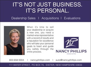 When it’s time to sell
your dealership or acquire
a new one, you need a
market-wiserepresentative
with a record of results and
a reputation for excellence
who will take your personal
goals to heart and guide
you safely through the
entire process.
IT’S NOT JUST BUSINESS.
IT’S PERSONAL.
Dealership Sales | Acquisitions | Evaluations
111 WATER STREET, PO BOX 70, EXETER, NEW HAMPSHIRE 03833
603 658 0004 | nancyphillips.com | auto@nancyphillips.com
 