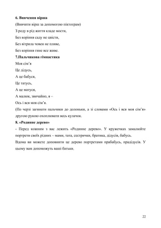 6. Вивчення вірша
(Вивчити вірш за допомогою піктограм)
З роду в рід життя кладе мости,
Без коріння саду не цвісти,
Без вітрила човен не пливе,
Без коріння гине все живе.
7.Пальчикова гімнастика
Моя сім’я
Це дідусь,
А це бабуся,
Це татусь,
А це матуся,
А малюк, звичайно, я –
Ось і вся моя сім’я.
(По черзі загинати пальчики до долоньки, а зі словами «Ось і вся моя сім’я»
другою рукою охоплювати весь кулачок.
8. «Родинне дерево»
- Перед кожним з вас лежить «Родинне дерево». У кружечках замалюйте
портрети своїх рідних – мами, тата, сестрички, братика, дідусів, бабусь.
Вдома ви можете доповнити це дерево портретами прабабусь, прадідусів. У
цьому вам допоможуть ваші батьки.
22
 