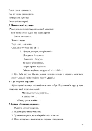Стало сонце танцювати,
Нас до танцю припрошати.
Нумо разом, нумо всі
Потанцюймо по росі.
5. Математичні веселики
(Розв’язати, використовуючи наочний матеріал)
- Розв’яжіть веселі задачі про ваших друзів
1. Мчать на санчатах
Четверо малят
Троє з них – дівчатка.
Скільки ж тут хлоп’ят? (4-1)
2. Щедрик, щедрик, щедрівочка! –
Щедрували Наталочка
І Василько, і Катруся,
Та Іванко слів забувся.
Петрик прагне підказати.
Скільки прийшло щедрувати? (1+1+1+1+1)
3. Дід, баба, внучка, Жучка, мишка тягнули-тягнули і, нарешті, витягнули
ріпку. Скільки очей побачили ріпку? (Десять.)
6. Гра «Чарівні окуляри»
- Крізь чарівні окуляри можна бачити лише добре. Передаючи їх з рук у руки
товаришу, який поряд, повторюй:
- Мені подобається, коли ти…
- Я бажаю тобі …
- Я хочу разом з тобою …
7. Вправа «Складання правил»
1. Радію за успіхи товариша.
2. Підтримую у тяжку хвилину.
3. Зупиню товариша, коли він робить щось погане.
4. Коли посварюся, намагатимуся першим помиритися.
26
 