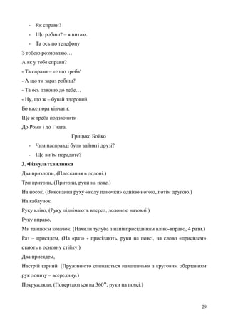 - Як справи?
- Що робиш? – я питаю.
- Та ось по телефону
З тобою розмовляю…
А як у тебе справи?
- Та справи – те що треба!
- А що ти зараз робиш?
- Та ось дзвоню до тебе…
- Ну, що ж – бувай здоровий,
Бо вже пора кінчати:
Ще ж треба подзвонити
До Роми і до Гната.
Грицько Бойко
- Чим насправді були зайняті друзі?
- Що ви їм порадите?
3. Фізкультхвилинка
Два прихлопи, (Плескання в долоні.)
Три притопи, (Притопи, руки на пояс.)
На носок, (Виконання руху «колу паночки» однією ногою, потім другою.)
На каблучок.
Руку вліво, (Руку піднімають вперед, долонею назовні.)
Руку вправо,
Ми танцюєм козачок. (Нахили тулуба з напівприсіданням вліво-вправо, 4 рази.)
Раз – присядем, (На «раз» - присідають, руки на поясі, на слово «присядем»
стають в основну стійку.)
Два присядем,
Настрій гарний. (Пружинисто спинаються навшпиньки з круговим обертанням
рук донизу – всередину.)
Покружляли, (Повертаються на 360°, руки на поясі.)
29
 