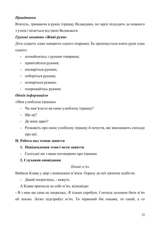 Привітання
Вчитель, тримаючи в руках іграшку Ведмедика, по черзі підходить до кожного
з учнів і вітається від імені Ведмежати.
Групові заняття «Живі руки»
Діти сідають один навпроти одного (парами). Їм пропонується взяти руки одне
одного:
- познайомтесь з руками товариша;
- привітайтеся руками;
- посваріться руками;
- поборіться руками;
- помиріться руками;
- попрощайтесь руками.
Обмін інформацією
«Моя улюблена іграшка»
- Чи пам’ятаєте ви свою улюблену іграшку?
- Що це?
- Де вона зараз?
- Розкажіть про свою улюблену іграшку й почуття, які викликають спогади
про неї.
ІІ. Робота над темою заняття
1. Повідомлення теми і мети заняття
- Сьогодні ми з вами поговоримо про іграшки.
2. Слухання оповідання
Новий м’яч
Вийшла Клава у двір з новеньким м’ячем. Одразу до неї дівчатка підбігли.
- Давай пограємось, - кажуть.
А Клава притисла до себе м’яч, відповідає:
- Я з ним ще сама не награлась. Я тільки спробую. І почала долонею бити м’яч
об землю. Легко підстрибує м’яч. То червоний бік покаже, то синій, а то
32
 