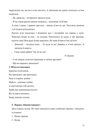 закрутиться так, що аж в очах мигтить. А дівчаткам ще дужче хочеться в м’яча
погратися.
- Ну давай же, - нетерпляче просять вони.
- Я ще лівою рукою трішки пограюсь, - відповідає їм Клава.
А сама і лівою, і правою грається – нікому м’яча не дає. Постояли дівчатка
та й почали розходитись.
Раптом м’яч вислизнув з Клавиних рук і пострибав під паркан у кущі.
Кинулась Клава за ним – не догнала. Нахилилась до куща, а там кропива,
кусюча така! Всю руку Клаві нажалила. Не може Клава м’яча дістати.
- Дівчатка! – загукала вона. – Та куди ж ви? Давайте в м’яча гратись. А
дівчатка й кажуть:
- Сама тепер грайся! Так чи не так!
О. Буцень
- А ви завжди ділитеся іграшками зі своїми друзями?
- Що ви порадите дівчаткам?
3. Фізкультхвилинка
Буратіно потягнувся,
Раз прогнувся, два прогнувся.
Руки в сторони розвів –
Мабуть, ключика згубив.
А щоб ключик той дістати,
Треба нам навшпиньки встати.
Всі за парти посідали,
Знову вчитись почали.
5. Вправа «Опиши іграшку»
Діти сідають колом. По черзі показують свою улюблену іграшку і описують
за планом:
1. Назва іграшки.
2. Колір.
33
 