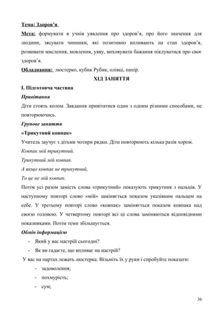 Тема: Здоров’я
Мета: формувати в учнів уявлення про здоров’я, про його значення для
людини, зясувати чинники, які позитивно впливають на стан здоров’я,
розвивати мислення, мовлення, уяву, виховувати бажання піклуватися про своє
здоров’я.
Обладнання: люстерко, кубик Рубик, олівці, папір.
ХІД ЗАНЯТТЯ
І. Підготовча частина
Привітання
Діти стоять колом. Завдання привітатися один з одним різними способами, не
повторюючись.
Групове заняття
«Трикутний ковпак»
Учитель заучує з дітьми чотири рядки. Діти повторюють кілька разів хором.
Ковпак мій трикутний.
Трикутний мій ковпак.
А якщо ковпак не трикутний,
То це не мій ковпак.
Потім усі разом замість слова «трикутний» показують трикутник з пальців. У
наступному повторі слово «мій» заміняється показом указівним пальцем на
себе. У третьому повторі слово «ковпак» заміняється показом ковпака над
своєю головою. У четвертому повторі всі ці слова заміняються відповідними
показниками. Потім темп збільшується.
Обмін інформацією
- Який у вас настрій сьогодні?
- Як ви гадаєте, що впливає на настрій?
У вас на партах лежать люстерка. Візьміть їх у руки і спробуйте показати:
- задоволення;
- похмурість;
- сум;
36
 
