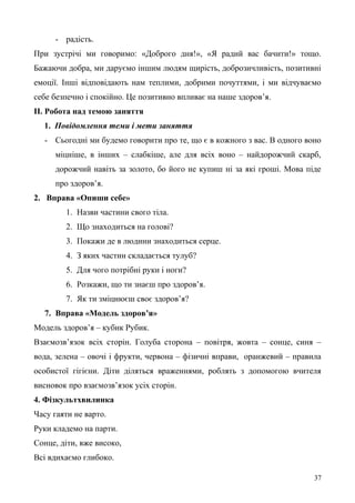 - радість.
При зустрічі ми говоримо: «Доброго дня!», «Я радий вас бачити!» тощо.
Бажаючи добра, ми даруємо іншим людям щирість, доброзичливість, позитивні
емоції. Інші відповідають нам теплими, добрими почуттями, і ми відчуваємо
себе безпечно і спокійно. Це позитивно впливає на наше здоров’я.
ІІ. Робота над темою заняття
1. Повідомлення теми і мети заняття
- Сьогодні ми будемо говорити про те, що є в кожного з вас. В одного воно
міцніше, в інших – слабкіше, але для всіх воно – найдорожчий скарб,
дорожчий навіть за золото, бо його не купиш ні за які гроші. Мова піде
про здоров’я.
2. Вправа «Опиши себе»
1. Назви частини свого тіла.
2. Що знаходиться на голові?
3. Покажи де в людини знаходиться серце.
4. З яких частин складається тулуб?
5. Для чого потрібні руки і ноги?
6. Розкажи, що ти знаєш про здоров’я.
7. Як ти зміцнюєш своє здоров’я?
7. Вправа «Модель здоров’я»
Модель здоров’я – кубик Рубик.
Взаємозв’язок всіх сторін. Голуба сторона – повітря, жовта – сонце, синя –
вода, зелена – овочі і фрукти, червона – фізичні вправи, оранжевий – правила
особистої гігієни. Діти діляться враженнями, роблять з допомогою вчителя
висновок про взаємозв’язок усіх сторін.
4. Фізкультхвилинка
Часу гаяти не варто.
Руки кладемо на парти.
Сонце, діти, вже високо,
Всі вдихаємо глибоко.
37
 