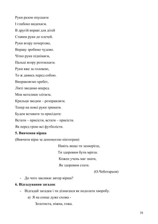 Руки разом опускаєм
І глибоко видихаєм.
В другій вправі для дітей
Ставим руки до плечей.
Руки вгору почергово,
Вправу зробимо чудово.
Чітко руки піднімаєм,
Пальці вгору розтискаєм.
Руки вже за головою,
То ж дивись перед собою.
Виправляємо хребет,
Лікті зводимо вперед.
Мов метелики злітаєм,
Крильця зводим – розправляєм.
Тепер на поясі руки тримати.
Будем вставати та присідати:
Встати – присісти, встати – присісти.
Як перед грою всі футболісти.
5. Вивчення вірша
(Вивчити вірш за допомогою піктограм)
Навіть якщо ти захворієш,
Ти здоровим бути мрієш.
Кожен учень має знати,
Як здоровим стати.
(О.Чеботарьов)
- До чого закликає автор вірша?
6. Відгадування загадок
- Відгадай загадки і ти дізнаєшся як подолати хворобу.
а) Я на сонце дуже схожа -
Золотиста, ніжна, гожа.
38
 
