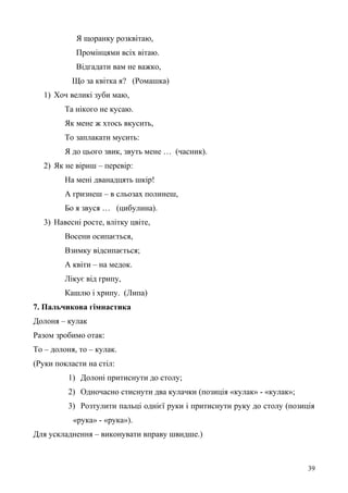 Я щоранку розквітаю,
Промінцями всіх вітаю.
Відгадати вам не важко,
Що за квітка я? (Ромашка)
1) Хоч великі зуби маю,
Та нікого не кусаю.
Як мене ж хтось вкусить,
То заплакати мусить:
Я до цього звик, звуть мене … (часник).
2) Як не віриш – перевір:
На мені дванадцять шкір!
А гризнеш – в сльозах полинеш,
Бо я звуся … (цибулина).
3) Навесні росте, влітку цвіте,
Восени осипається,
Взимку відсипається;
А квіти – на медок.
Лікує від грипу,
Кашлю і хрипу. (Липа)
7. Пальчикова гімнастика
Долоня – кулак
Разом зробимо отак:
То – долоня, то – кулак.
(Руки покласти на стіл:
1) Долоні притиснути до столу;
2) Одночасно стиснути два кулачки (позиція «кулак» - «кулак»;
3) Розтулити пальці однієї руки і притиснути руку до столу (позиція
«рука» - «рука»).
Для ускладнення – виконувати вправу швидше.)
39
 