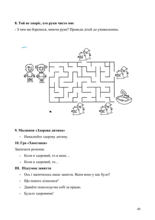 8. Той не хворіє, хто руки чисто миє
- З чим ми боремося, миючи руки? Проведи дітей до умивальника.
9. Малюнок «Здорова дитина»
- Намалюйте здорову дитину.
10. Гра «Хвостики»
Закінчити речення:
- Коли я здоровий, то в мене…
- Коли я здоровий, то…
ІІІ. Підсумок заняття
- Ось і закінчилось наше заняття. Яким воно у нас було?
- Що нового дізналися?
- Давайте поаплодуємо собі за працю.
- Будьте здоровими!
40
 