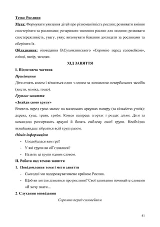 Тема: Рослини
Мета: Формувати уявлення дітей про різноманітність рослин; розвивати вміння
спостерігати за рослинами; розкривати значення рослин для людини; розвивати
спостережливість, увагу, уяву; виховувати бажання доглядати за рослинами та
оберігати їх.
Обладнання: оповідання В.Сухомлинського «Соромно перед соловейком»,
олівці, папір, загадки.
ХІД ЗАНЯТТЯ
І. Підготовча частина
Привітання
Діти стоять колом і вітаються один з одним за допомогою невербальних засобів
(жести, міміка, тощо).
Групове заняття
«Знайди свою групу»
Вчитель перед грою малює на маленьких аркушах паперу (за кількістю учнів):
дерева, кущі, трави, гриби. Кожен папірець згортає і роздає дітям. Діти за
командою розгортають аркуші й бачать емблему своєї групи. Необхідно
якнайшвидше зібратися всій групі разом.
Обмін інформацією
- Сподобалася вам гра?
- У які групи ви об’єдналися?
- Назвіть ці групи одним словом.
ІІ. Робота над темою заняття
1. Повідомлення теми і мети заняття
- Сьогодні ми подорожуватимемо країною Рослин.
- Щоб ви хотіли дізнатися про рослини? Свої запитання починайте словами
«Я хочу знати…
2. Слухання оповідання
Соромно перед соловейком
41
 
