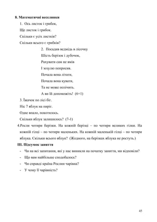 8. Математичні веселинки
1. Ось листок і грибок,
Ще листок і грибок.
Скільки є усіх листків?
Скільки всього є грибків?
2. Посадив ведмідь в лісочку
Шість берізок і дубочок,
Рахувати сам не вмів
І зозулю попросив.
Почала вона літати,
Почала вона кувати,
Та не може полічить.
А ви їй допоможіть! (6+1)
3. Їжачок по лісі біг.
Ніс 7 яблук на пиріг.
Одне впало, покотилось.
Скільки яблук залишилось? (7-1)
4.Росли чотири берізки. На кожній берізці – по чотири великих гілки. На
кожній гілці – по чотири маленьких. На кожній маленькій гілці – по чотири
яблука. Скільки всього яблук? (Жодного, на берізках яблука не ростуть.)
ІІІ. Підсумок заняття
- Чи на всі запитання, які у нас виникли на початку заняття, ми відповіли?
- Що вам найбільше сподобалось?
- Чи справді країна Рослин чарівна?
- У чому її чарівність?
45
 
