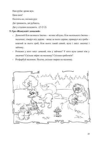 Нам рубає дрова жук.
Цюк-цюк!
Полічіть-но, скільки рук:
Дві тримають, дві рубають,
Дві у стосики складають. (2+2+2)
5. Гра «Відшукай і домалюй»
- Домалюй біля великого їжачка – велике яблуко; біля маленького їжачка –
маленьке; ліворуч від дерева – вище за нього дерево; праворуч від гриба –
нижчий за нього гриб, біля нього такий самий; вуха і хвіст лисичці і
зайчику.
- Розкажи у кого хвіст довший, ніж у зайчика? У кого вуха довші ніж у
лисички? Скільки звірят на малюнку? Скільки грибочків?
- Розфарбуй малюнок. Полічи, скільки тварин на малюнку.
49
 