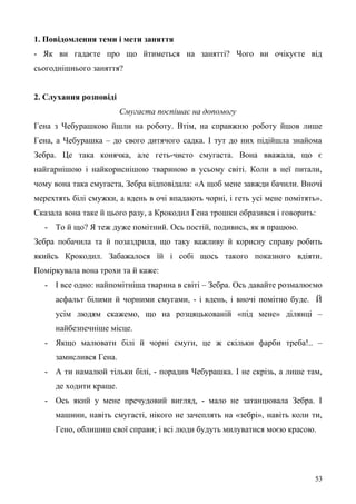 1. Повідомлення теми і мети заняття
- Як ви гадаєте про що йтиметься на занятті? Чого ви очікуєте від
сьогоднішнього заняття?
2. Слухання розповіді
Смугаста поспішає на допомогу
Гена з Чебурашкою йшли на роботу. Втім, на справжню роботу йшов лише
Гена, а Чебурашка – до свого дитячого садка. І тут до них підійшла знайома
Зебра. Це така конячка, але геть-чисто смугаста. Вона вважала, що є
найгарнішою і найкориснішою твариною в усьому світі. Коли в неї питали,
чому вона така смугаста, Зебра відповідала: «А щоб мене завжди бачили. Вночі
мерехтять білі смужки, а вдень в очі впадають чорні, і геть усі мене помітять».
Сказала вона таке й цього разу, а Крокодил Гена трошки образився і говорить:
- То й що? Я теж дуже помітний. Ось постій, подивись, як я працюю.
Зебра побачила та й позаздрила, що таку важливу й корисну справу робить
якийсь Крокодил. Забажалося їй і собі щось такого показного вдіяти.
Поміркувала вона трохи та й каже:
- І все одно: найпомітніша тварина в світі – Зебра. Ось давайте розмалюємо
асфальт білими й чорними смугами, - і вдень, і вночі помітно буде. Й
усім людям скажемо, що на розцяцькованій «під мене» ділянці –
найбезпечніше місце.
- Якщо малювати білі й чорні смуги, це ж скільки фарби треба!.. –
замислився Гена.
- А ти намалюй тільки білі, - порадив Чебурашка. І не скрізь, а лише там,
де ходити краще.
- Ось який у мене пречудовий вигляд, - мало не затанцювала Зебра. І
машини, навіть смугасті, нікого не зачеплять на «зебрі», навіть коли ти,
Гено, облишиш свої справи; і всі люди будуть милуватися моєю красою.
53
 