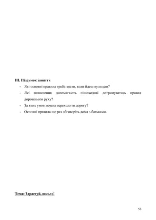 ІІІ. Підсумок заняття
- Які основні правила треба знати, коли йдеш вулицею?
- Які позначення допомагають пішоходові дотримуватись правил
дорожнього руху?
- За яких умов можна переходити дорогу?
- Основні правила ще раз обговоріть дома з батьками.
Тема: Здрастуй, школо!
56
 