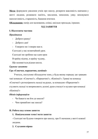 Мета: формувати уявлення учнів про школу, розкрити важливість навчання у
житті людини, розвивати пам'ять, мислення, мовлення, уяву; виховувати
наполегливість, старанність, бажання вчитися.
Обладнання: папір для малювання, олівці, шкільне приладдя, іграшки.
ХІД ЗАНЯТТЯ
І. Підготовча частина
Привітання
- Доброго ранку!
- Доброго дня!
- Говорите ви і говорю вам я.
Сьогодні у нас незвичайний урок.
Сьогодні ми зробимо ще один крок
В країну відому, в країну чудову,
Що називається рідная школа.
Групове заняття
Гра «Сонечко, парканчик, камінці»
Учитель, поступово збільшуючи темп, у будь-якому порядку дає гравцям
такі команди: «Сонечко!», «Парканчик!», «Камінці!». Гравці на команду
«Сонечко!» розчепірюють пальці на руках, за командою «Парканчик!»
стуляють пальці та випрямляють долоні, руки стиснуті в кулаки при команді
«Камінці!»
Обмін інформацією
- Чи бажаєте ви йти до школи?
- Чим приваблює вас школа?
ІІ. Робота над темою заняття
1. Повідомлення теми і мети заняття
- Сьогодні ми будемо говорити про школу, про її значення у житті кожної
людини.
2. Слухання вірша
57
 