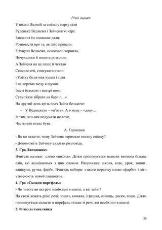 Різні оцінки
У школі Лісовій за спільну парту сіли
Руденьке Ведмежа і Зайченятко сіре.
Завдання їм однакове дали:
Розповісти про те, як літо провели.
Зітхнуло Ведмежа, понюхало чорнило,
Почухалося й зошита розкрило.
А Зайченя на це лише й чекало
Скосило очі, списувати стало:
«Улітку бігав між кущів і трав
І на деревах меду я шукав.
Іще я батькові і матері поміг
Сухе гілля зібрати на барліг…»
На другий день крізь плач Зайча белькоче:
- У Ведмежати – «п’ять». А в мене – «два»…
Із тим, хто сам подумати не хоче,
Частенько отаке бува.
А. Гарматюк
- Як ви гадаєте, чому Зайченя отримало погану оцінку?
- Допоможіть Зайчику скласти розповідь.
3. Гра Ланцюжок»
Вчитель називає слово «школа». Дітям пропонується назвати якомога більше
слів, які асоціюються з цим словом. Наприклад: школа, клас, урок, зошит,
канікули, ручка, фарби. Вчитель вибирає з цього переліку слово «фарби» і діти
утворюють новий ланцюжок.
4. Гра «Склади портфель»
- Чи знаєте ви які речі необхідні в школі, а які зайві?
На столі лежать різні речі: зошит, книжка, іграшка, олівець, диски, тощо. Дітям
пропонується скласти в портфель тільки ті речі, які необхідні в школі.
5. Фізкультхвилинка
58
 