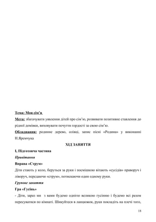 Тема: Моя сім’я
Мета: збагачувати уявлення дітей про сім’ю, розвивати позитивне ставлення до
рідної домівки, виховувати почуття гордості за свою сім’ю.
Обладнання: родинне дерево, олівці, запис пісні «Родина» у виконанні
Н.Яремчука
ХІД ЗАНЯТТЯ
І, Підготовча частина
Привітання
Вправа «Струм»
Діти стають у коло, беруться за руки і посмішкою вітають «сусідів» праворуч і
ліворуч, передаючи «струм», потискаючи один одному руки.
Групове заняття
Гра «Гусінь»
- Діти, зараз ми з вами будемо однією великою гусінню і будемо всі разом
пересуватися по кімнаті. Шикуйтеся в ланцюжок, руки покладіть на плечі того,
18
 