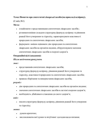 1
Тема:Поняття про синтетичні лікарські засоби (на прикладі аспірину).
(Слайд №1)
Мета:
 ознайомитиз представниками синтетичних лікарських засобів ;
 розвивативміння складати структурну формулу аспірину та рівняння
реакції його утворення та гідролізу, характеризувати властивості
природнихта синтетичних лікарських засобів;
 формувати вміння оцінювати дію природнихта синтетичних
лікарських засобів на організм людини, обґрунтовуватизначення
синтетичних лікарських засобів в охороніздоров’я.
Операційні цілі (завдання):
Після закінчення урокуучень
знає:
 представників синтетичних лікарських засобів;
 структурну формулу аспірину, рівняння реакції його утворення та
гідролізу, властивостіприроднихта синтетичних лікарських засобів;
 правила зберігання та використання лікарських засобів.
розуміє:
 дію природнихта синтетичних лікарських засобів на організм людини;
 значення синтетичних лікарських засобів в системі охорони здоров’я;
 необхідність дбайливого ставлення до свого здоров’я;
вміє:
 писати структурну формулу аспірину, рівняння реакції його утворення
та гідролізу;
може:
 думати критично;
 висловлюватисвої думки та інтуїтивні здогадкищодо питання;
 