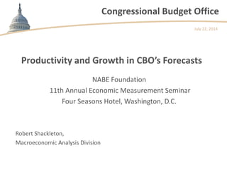 Congressional Budget Office
Productivity and Growth in CBO’s Forecasts
Robert Shackleton,
Macroeconomic Analysis Division
July 22, 2014
NABE Foundation
11th Annual Economic Measurement Seminar
Four Seasons Hotel, Washington, D.C.
 