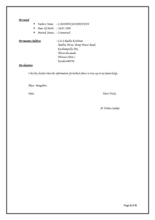 Page 3 of 3
Personal
 Fathers Name : S.MADHUSOODHANAN
 Date Of Birth : 10.07.1989
 Marital Status : Unmarried
Permanent Address : C/o S.Radha Krishnan
Madhu Nivas, Pump House Road,
Kuthampully (Po),
Thiruvilwamala
Thrissur (Dist.)
Kerala-680594.
Declaration
I hereby declare that the information furnished above is true up to my knowledge.
Place: Bangalore.
Date: Yours Truly,
M Vishnu Sankar
 