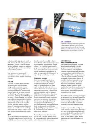 nakupi varnejši, saj prejemnik nikoli ne
dobi dostopa do vseh vaših sredstev ali
podatkov o kreditni kartici. Še več – z
vpeljavo aplikacije za pametne telefone
avgusta lani se je uporabnost razširila z
računalnika na telefone.
Zdaj lahko storitve poravnate le z
enim klikom na telefonu, brez vnosa
uporabniških imen, gesel ali informacij
o kartici.
SQUARE
»Želim si, da bi bilo plačevanje tako
preprosto, da bi nanj ob odhodu
iz trgovine že pozabil,« je v enem
izmed intervjujev dejal Jack Dorsey,
soustanovitelj Twitterja in ustanovitelj
storitve Square, ki preizkuša možnosti
brezkartičnega in brezgotovinskega
plačevanja. Aplikacija Square Order je vse
do umika s trga marca letos, ko je Dorsey
napovedal razvoj izpopolnjene različice
za naročanje in plačevanje na daljavo,
delovala tudi takole: ko ste vstopili v
lokal, ki uporablja storitev podjetja
Square, je blagajna zaznala vaš pametni
telefon. Po naročilu kave ste natakarju
povedali le svoje ime in z vašega računa
so se sredstva prenesla na račun lokala.
QKR!
Ali pa ob pokovki in gazirani pijači, ki ju
s skeniranjem kvadratnih črno-belih QR-
kod lahko naročite v nekaterih avstralskih
kinodvoranah. Storitev Qkr!, ki jo je
razvil MasterCard, namreč omogoča prav
to: razkomotite se v dvorani in uživajte
v filmu – ko si zaželite hrane in pijače,
preprosto skenirajte kodo na letaku in v
nekaj minutah vam bo osebje naročene
izdelke prineslo do vašega sedeža. In
nikar ne pripravljajte drobiža, znesek ste
s potrditvijo naročila že poravnali.
ŠE MNOGO DRUGIH
Da so mobilna plačila prihodnost
in priložnost, navsezadnje dokazuje
dolg seznam podjetij, ki vstopajo
na ta trg. Velikana Google in Apple
sta že predstavila vsak svojo vrsto
spletne denarnice, ki omogoča prenos
sredstev k prodajalcu že s približanjem
telefona sprejemni napravi, podjetje
SEKUR.me razvija možnost plačevanja
prek avtorizacije s prstnim odtisom,
Venmo je sistem plačevanja nadgradil
s povezavo na družabna omrežja, na
katerih lahko s prijatelji delite svoje
nakupe, pri Lemon Walletu se je
plačevalo tako, da je prodajalec skeniral
kodo na ekranu našega mobilnika,
podjetje ISIS pa ponuja debetno kartico,
ki jo napolnimo, ko jo približamo
pametnemu telefonu …
Ne nazadnje vedno več storitev lahko
plačate tudi z bitcoini, spletno valuto,
ki jo prav tako lahko hranite v posebnih
spletnih in mobilnih denarnicah.
NOVO OBDOBJE
BREZGOTOVINSKE DRUŽBE
Tako kot je razmah pametnih telefonov
skorajda uničil trg budilk, ki so zdaj
vgrajene v telefone, bo plačevanje s
pametnimi telefoni v prihodnjih letih
radikalno spremenilo današnje plačevanje
z gotovino in karticami. World Payments
Report 2014, poročilo o razvoju plačevanja
v svetu, to potrjuje – mobilno plačevanje
naj bi samo v letošnjem letu zraslo za 60
odstotkov. A pri tem naj poudarimo, da
je pri zgoraj omenjenih novih načinih
digitalnega oz. mobilnega plačevanja
storitev in izdelkov v ozadju še vedno
bančni račun in predvsem kreditna kartica.
Razlikuje se le to, kako jo uporabimo, in
morda je način za marsikoga med nami
nenavaden ali celo sumljiv.
Morate biti do novih tehnologij nezaupljivi?
Ne, le previdni – kot pri vsakem plačevanju.
Brezgotovinsko in brezkartično plačevanje
vam navsezadnje omogoča več svobode.
Iz nakupne izkušnje izloči nepotrebne
elemente in vam s tem olajša plačevanje.
V tujini se tega vedno bolj zavedajo in
kmalu se bomo z novimi načini plačevanja v
večji meri srečali tudi Slovenci. Če ne prej,
na potovanjih. Do želenega cilja v središču
New Yorka lahko namreč z nekaterimi
taksiji, kot smo zapisali v uvodu, že zdaj
pridete tudi brez dolarskih bankovcev v
denarnici.
SMS-SPOROČILA
Zagotovite si takojšnje obveščanje o poslovanju
s svojim osebnim računom in karticami, tudi
ko ste zunaj meja Slovenije. Za več informacij
obiščite www.nlb.si/sms-sporocila, katerokoli
NLB Poslovalnico oz. pokličite 01/477 20 00.
stran 15
 