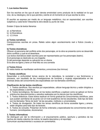 1. Los textos literarios
Son los escritos en los que el autor denota emotividad como producto de la realidad en la que
vive, de su ideología y de lo que percibe y siente en el momento en el que escribe la obra.
El escritor se expresa por medio de un lenguaje metafórico, rico en expresividad, son escritos
subjetivos y cada lector interpreta la obra desde su punto de vista.
Existen 3 tipos de textos literarios
a) a) Narrativos
b) b) Dramáticos
c) c) Líricos
a) Textos narrativos
Composiciones escritas en prosa. Relato sobre algún acontecimiento real o ficticio (novela y
cuento)
b) Textos dramáticos
Ofrecen el panorama del conflicto entre dos personajes, en la obra se presenta como se desarrolla
dicho conflicto y cual es el desenlace.
Los textos dramáticos están escritos para ser representados por los personajes (teatro).
Si el personaje es destruido es una tragedia
Si del personaje depende su salvación es un drama
Si la obra es ligera y tiene un final feliz es una comedia
c) Textos líricos
En estos textos se manifiestan sentimientos y emociones (los himnos)
2. Textos científicos
Desarrollan a profundidad temas acerca de la naturaleza, la sociedad y sus fenómenos y
procesos, son resultado de las investigaciones de hombres y mujeres especializados en las
diversas áreas del conocimiento (los especialistas son los llamados científicos)
Clasificación de los textos científicos:
1. 1. Textos científicos. Son escritos por especialistas, utilizan lenguaje técnico y están dirigidos a
los especialistas o científicos.
2. 2. Textos tecnológicos. Se basan en los textos científicos y explican como se aplican en forma
práctica los descubrimientos y estudios realizados por la ciencia (por los científicos)
3. 3. Textos didácticos. Estos textos explican en forma gradual los conocimientos científicos, para
que puedan asimilarse de acuerdo con el nivel académico de los estudiantes. Este tipo de texto
son los llamados “libros de texto” de las escuelas, institutos o universidades.
4. 4. Textos de divulgación. Se tratan los temas científicos de forma accesible ligera y amena,
están dirigidos para todo tipo de lectores.
5. 5. Textos de consulta. Presentan de forma ordenada y especializada los conocimientos del ser
humano. (enciclopedias, diccionarios)
3. Textos informativos
Se distinguen por dar la información y el enjuiciamiento público, oportuno y periódico de los
hechos de interés colectivo (la noticia, la reseña descriptiva y el reportaje)
Comunican acontecimientos o sucesos sin comentarlos.
 